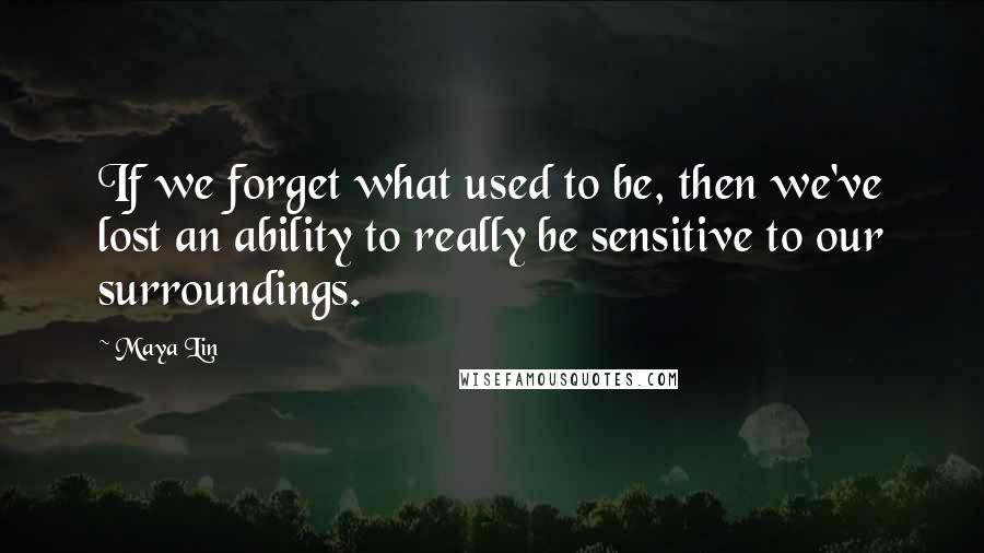 Maya Lin Quotes: If we forget what used to be, then we've lost an ability to really be sensitive to our surroundings.