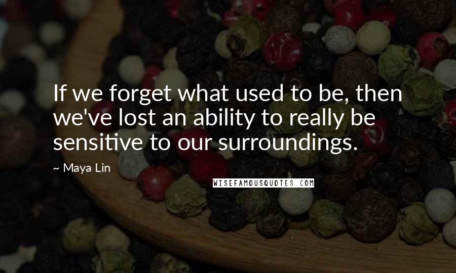 Maya Lin Quotes: If we forget what used to be, then we've lost an ability to really be sensitive to our surroundings.