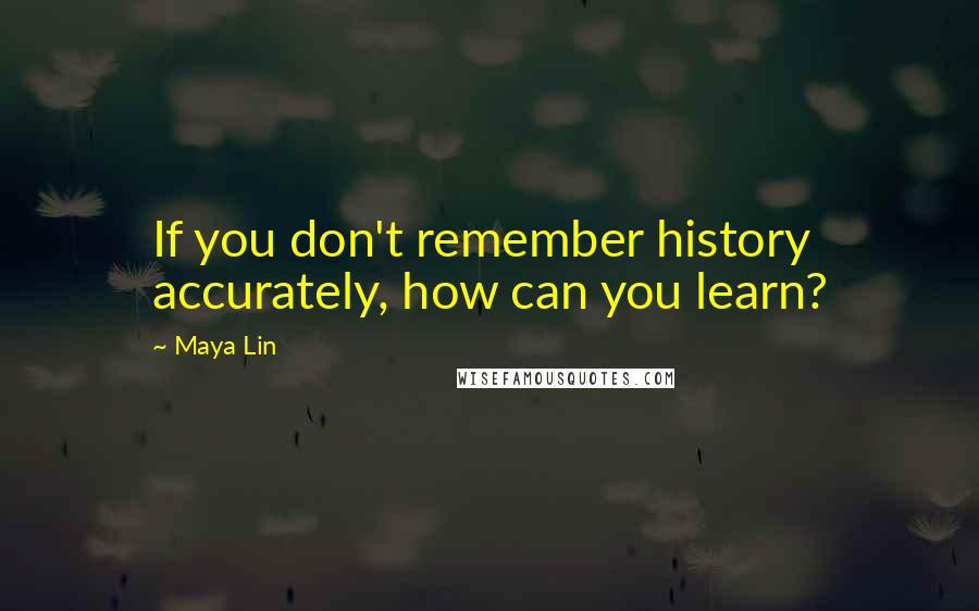 Maya Lin Quotes: If you don't remember history accurately, how can you learn?