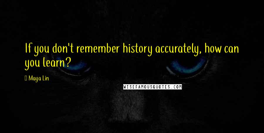 Maya Lin Quotes: If you don't remember history accurately, how can you learn?