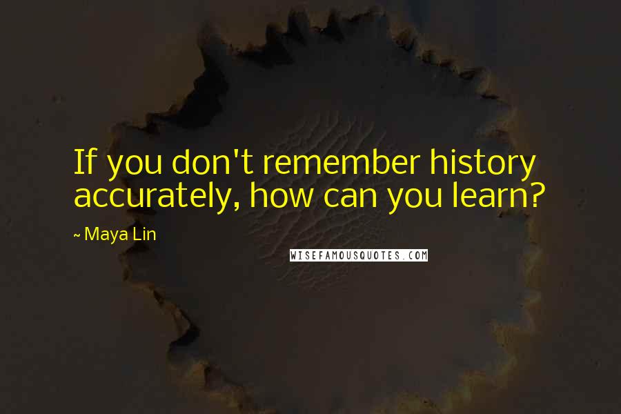 Maya Lin Quotes: If you don't remember history accurately, how can you learn?