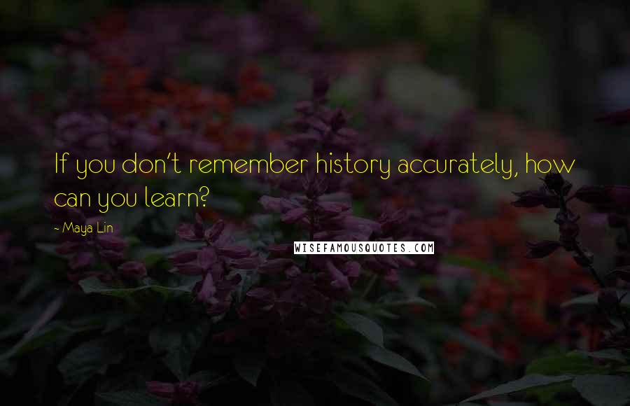 Maya Lin Quotes: If you don't remember history accurately, how can you learn?