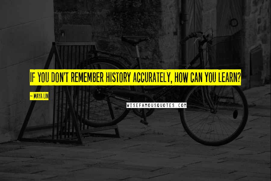 Maya Lin Quotes: If you don't remember history accurately, how can you learn?