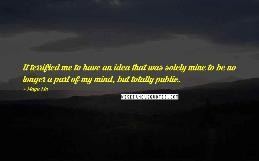 Maya Lin Quotes: It terrified me to have an idea that was solely mine to be no longer a part of my mind, but totally public.