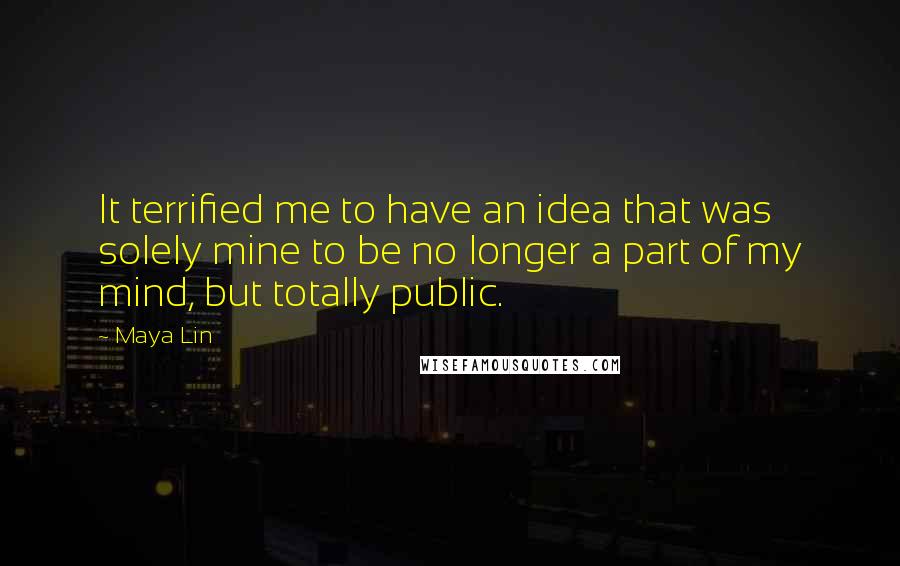 Maya Lin Quotes: It terrified me to have an idea that was solely mine to be no longer a part of my mind, but totally public.