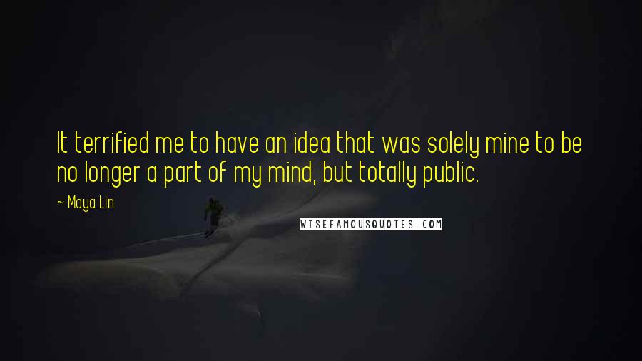 Maya Lin Quotes: It terrified me to have an idea that was solely mine to be no longer a part of my mind, but totally public.