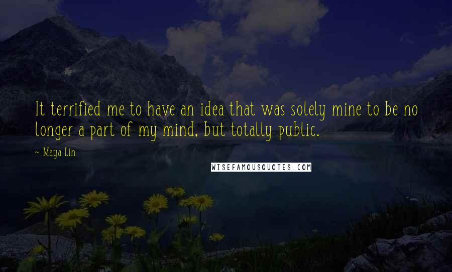 Maya Lin Quotes: It terrified me to have an idea that was solely mine to be no longer a part of my mind, but totally public.