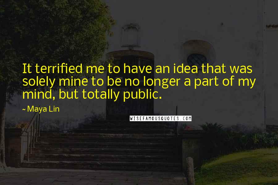 Maya Lin Quotes: It terrified me to have an idea that was solely mine to be no longer a part of my mind, but totally public.