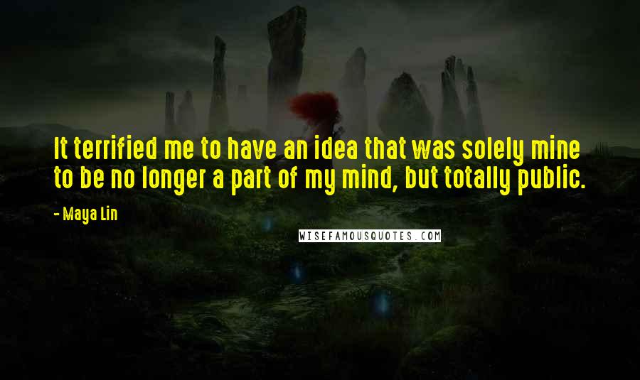 Maya Lin Quotes: It terrified me to have an idea that was solely mine to be no longer a part of my mind, but totally public.