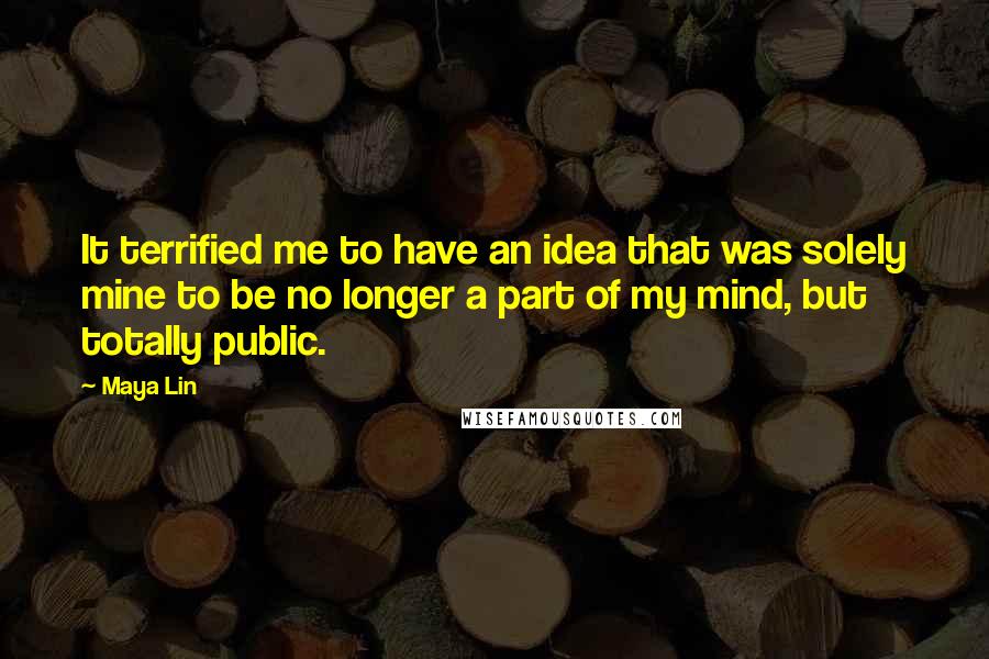 Maya Lin Quotes: It terrified me to have an idea that was solely mine to be no longer a part of my mind, but totally public.