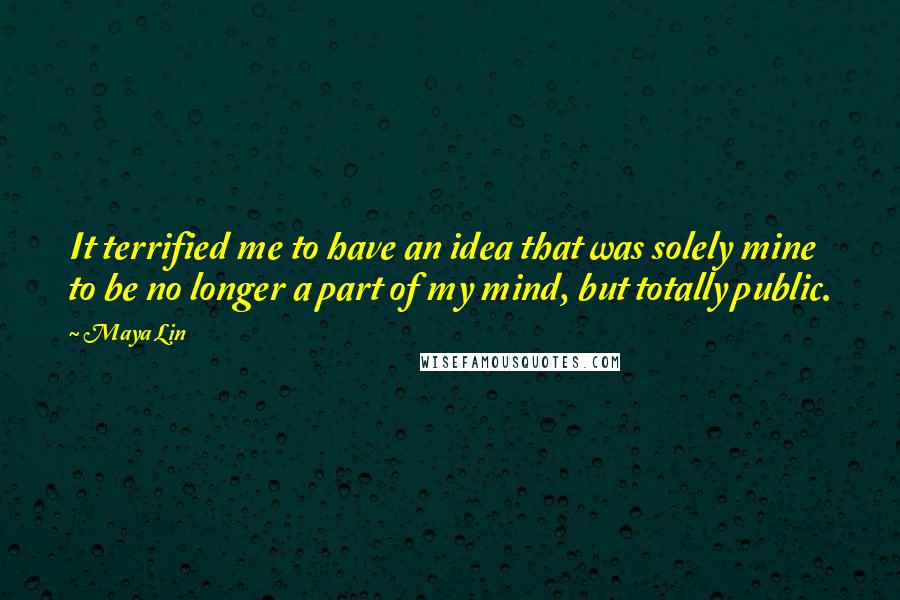 Maya Lin Quotes: It terrified me to have an idea that was solely mine to be no longer a part of my mind, but totally public.