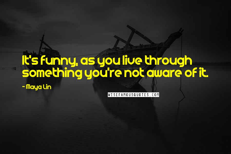 Maya Lin Quotes: It's funny, as you live through something you're not aware of it.