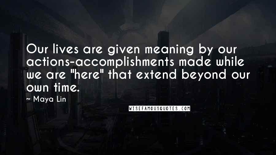 Maya Lin Quotes: Our lives are given meaning by our actions-accomplishments made while we are "here" that extend beyond our own time.