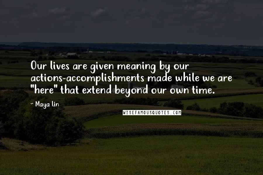 Maya Lin Quotes: Our lives are given meaning by our actions-accomplishments made while we are "here" that extend beyond our own time.