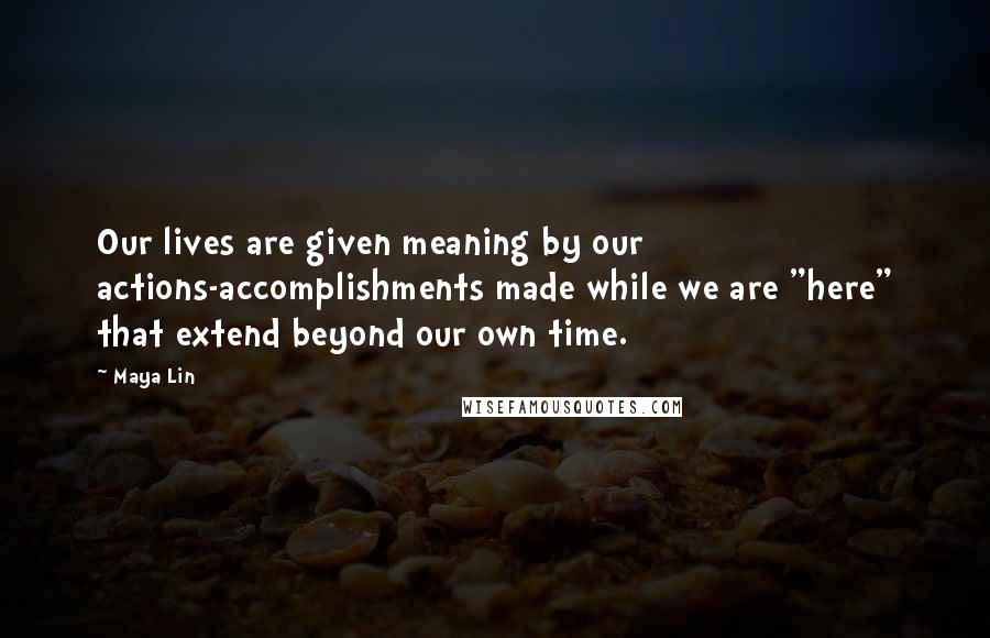 Maya Lin Quotes: Our lives are given meaning by our actions-accomplishments made while we are "here" that extend beyond our own time.