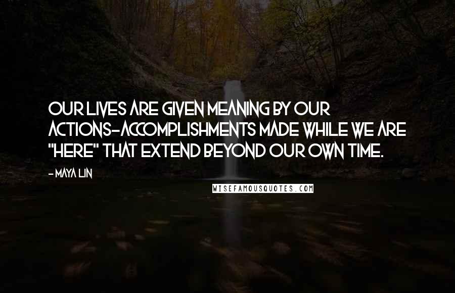 Maya Lin Quotes: Our lives are given meaning by our actions-accomplishments made while we are "here" that extend beyond our own time.