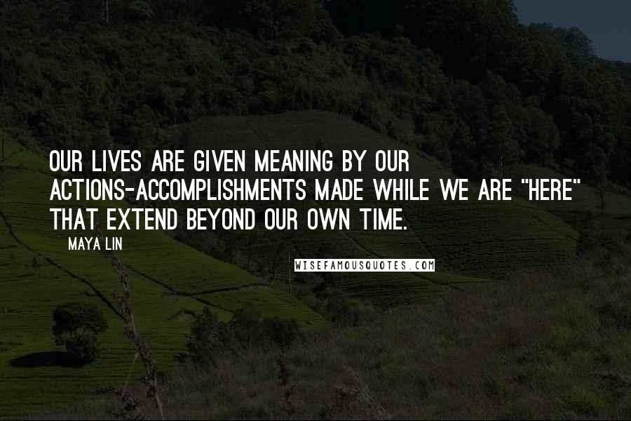 Maya Lin Quotes: Our lives are given meaning by our actions-accomplishments made while we are "here" that extend beyond our own time.