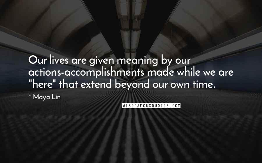 Maya Lin Quotes: Our lives are given meaning by our actions-accomplishments made while we are "here" that extend beyond our own time.