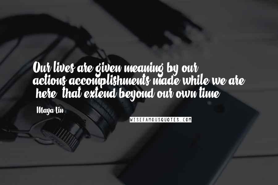 Maya Lin Quotes: Our lives are given meaning by our actions-accomplishments made while we are "here" that extend beyond our own time.