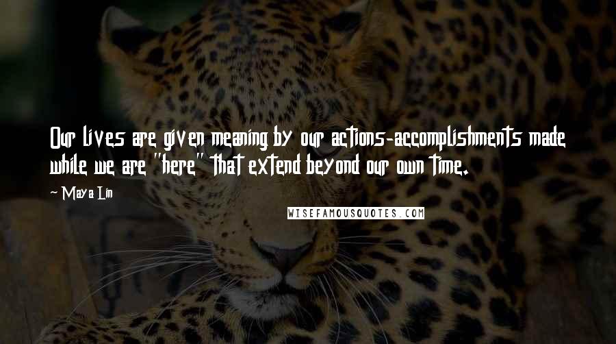 Maya Lin Quotes: Our lives are given meaning by our actions-accomplishments made while we are "here" that extend beyond our own time.