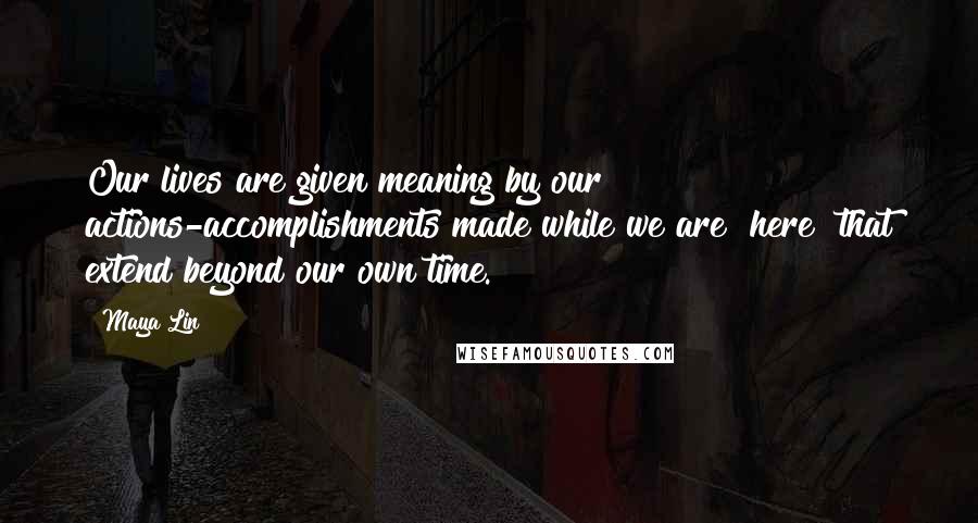 Maya Lin Quotes: Our lives are given meaning by our actions-accomplishments made while we are "here" that extend beyond our own time.