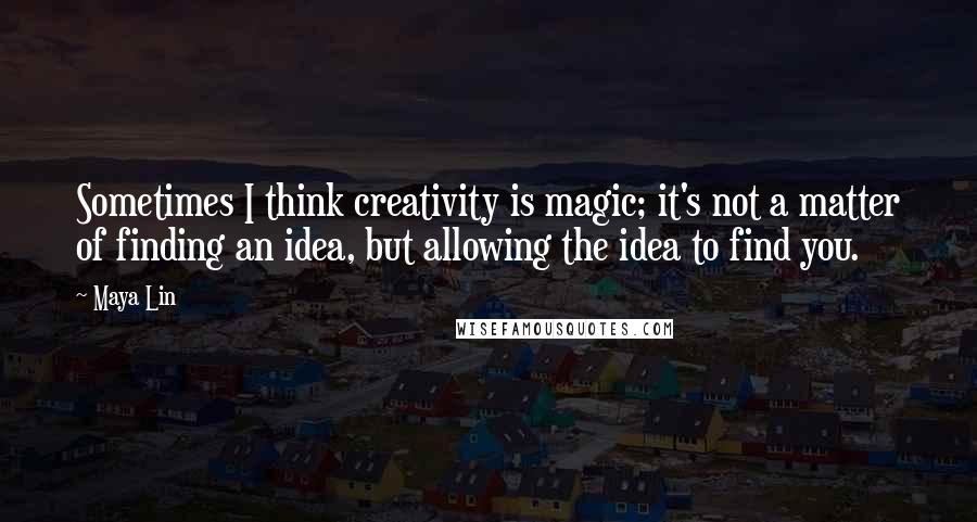 Maya Lin Quotes: Sometimes I think creativity is magic; it's not a matter of finding an idea, but allowing the idea to find you.