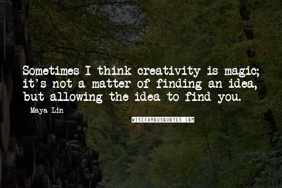 Maya Lin Quotes: Sometimes I think creativity is magic; it's not a matter of finding an idea, but allowing the idea to find you.