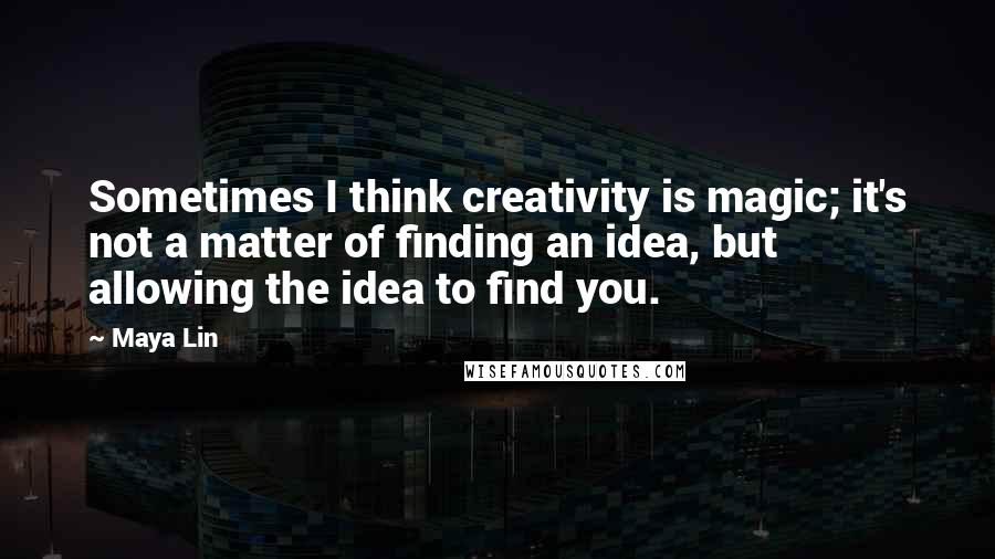 Maya Lin Quotes: Sometimes I think creativity is magic; it's not a matter of finding an idea, but allowing the idea to find you.