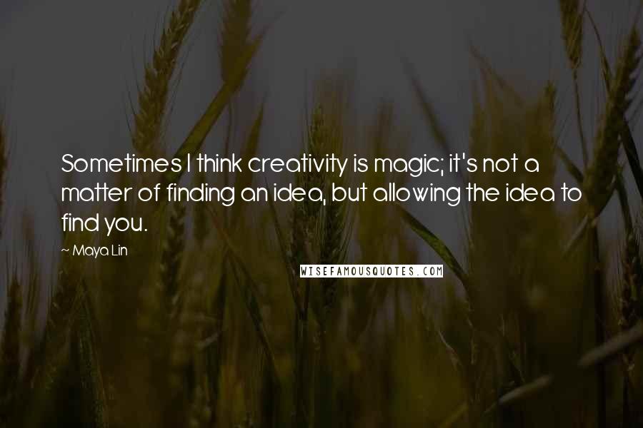 Maya Lin Quotes: Sometimes I think creativity is magic; it's not a matter of finding an idea, but allowing the idea to find you.