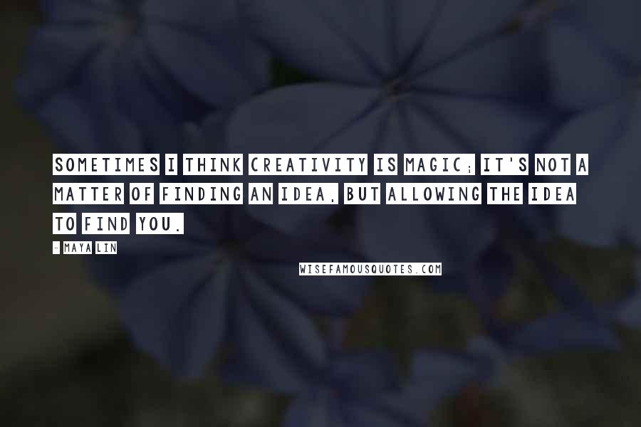 Maya Lin Quotes: Sometimes I think creativity is magic; it's not a matter of finding an idea, but allowing the idea to find you.