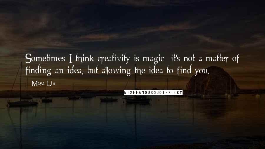 Maya Lin Quotes: Sometimes I think creativity is magic; it's not a matter of finding an idea, but allowing the idea to find you.