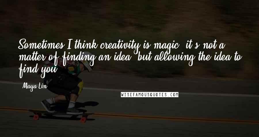 Maya Lin Quotes: Sometimes I think creativity is magic; it's not a matter of finding an idea, but allowing the idea to find you.