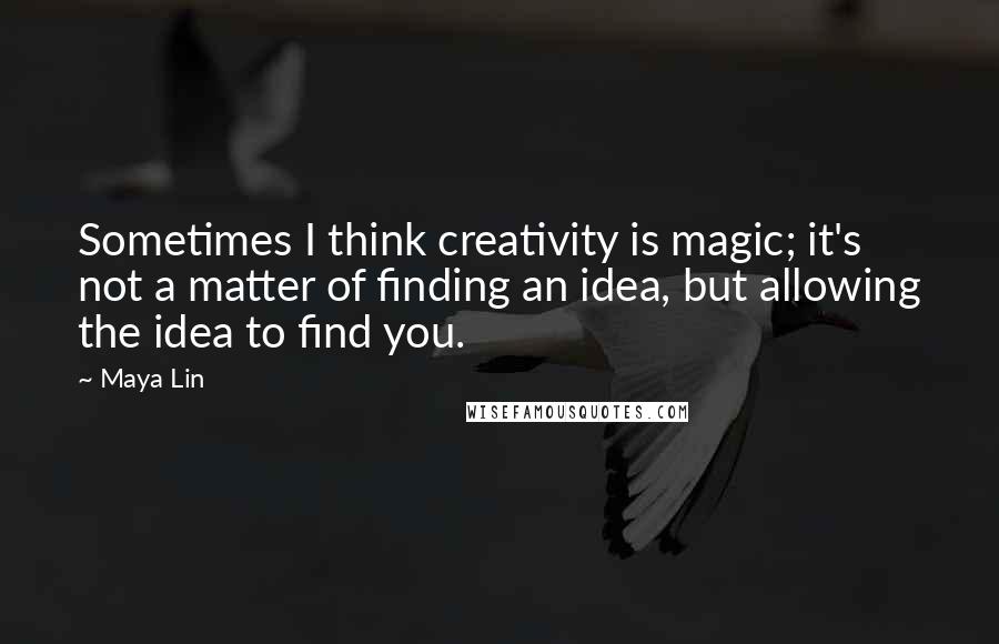 Maya Lin Quotes: Sometimes I think creativity is magic; it's not a matter of finding an idea, but allowing the idea to find you.