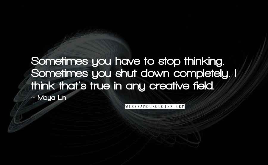 Maya Lin Quotes: Sometimes you have to stop thinking. Sometimes you shut down completely. I think that's true in any creative field.