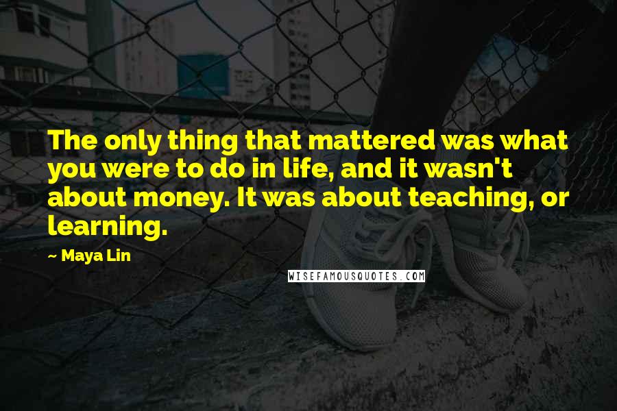 Maya Lin Quotes: The only thing that mattered was what you were to do in life, and it wasn't about money. It was about teaching, or learning.