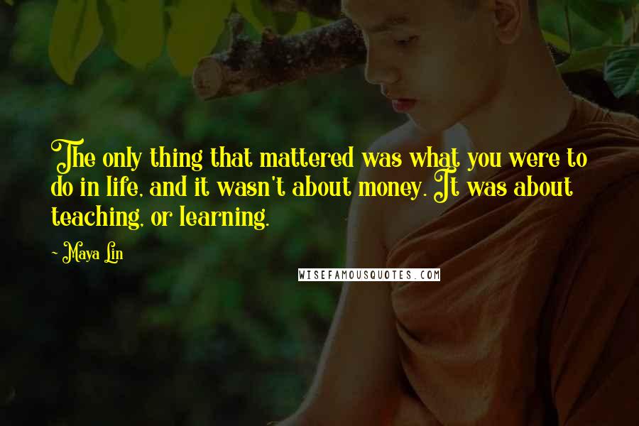 Maya Lin Quotes: The only thing that mattered was what you were to do in life, and it wasn't about money. It was about teaching, or learning.