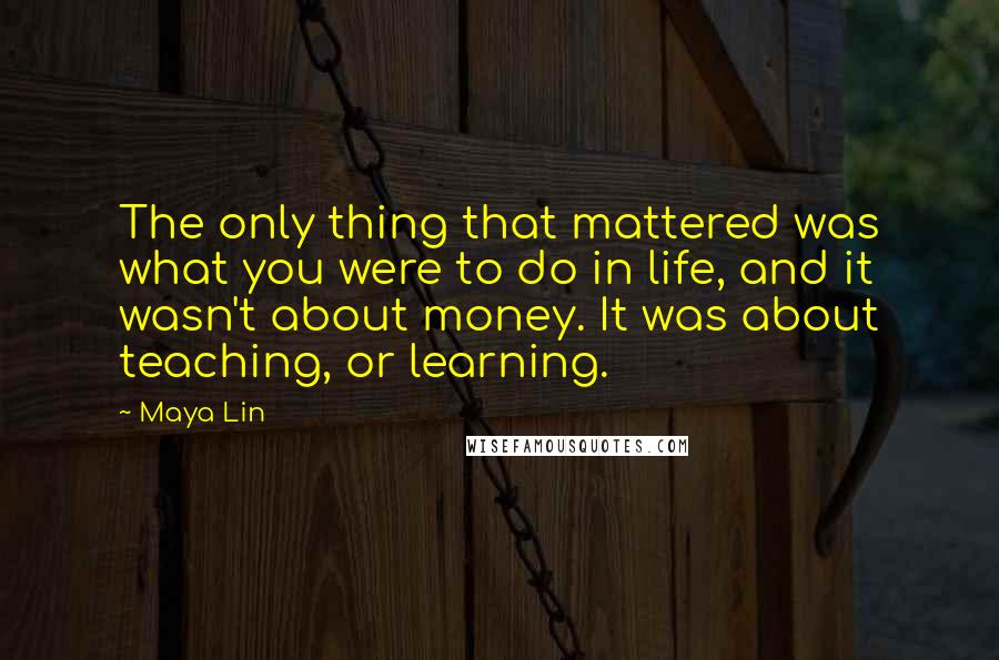 Maya Lin Quotes: The only thing that mattered was what you were to do in life, and it wasn't about money. It was about teaching, or learning.
