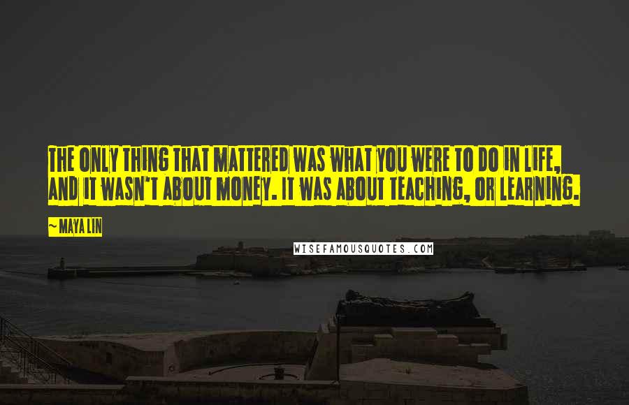 Maya Lin Quotes: The only thing that mattered was what you were to do in life, and it wasn't about money. It was about teaching, or learning.