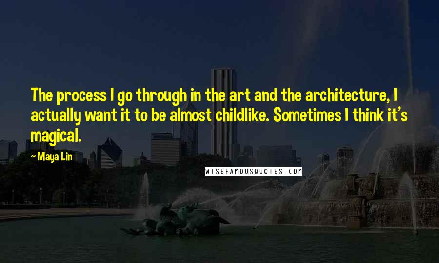 Maya Lin Quotes: The process I go through in the art and the architecture, I actually want it to be almost childlike. Sometimes I think it's magical.