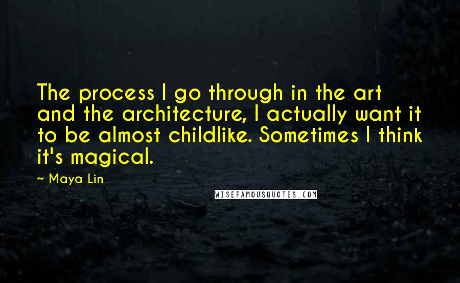 Maya Lin Quotes: The process I go through in the art and the architecture, I actually want it to be almost childlike. Sometimes I think it's magical.