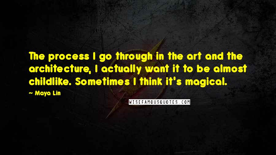 Maya Lin Quotes: The process I go through in the art and the architecture, I actually want it to be almost childlike. Sometimes I think it's magical.
