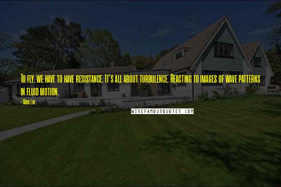 Maya Lin Quotes: To fly, we have to have resistance. It's all about turbulence. Reacting to images of wave patterns in fluid motion.
