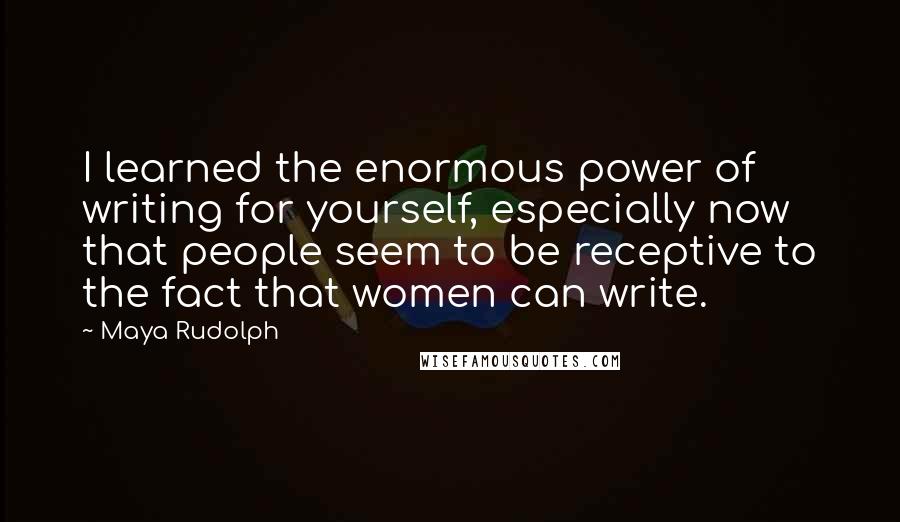 Maya Rudolph Quotes: I learned the enormous power of writing for yourself, especially now that people seem to be receptive to the fact that women can write.