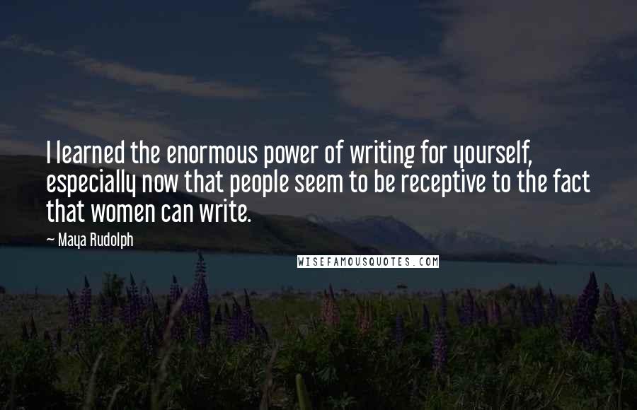 Maya Rudolph Quotes: I learned the enormous power of writing for yourself, especially now that people seem to be receptive to the fact that women can write.