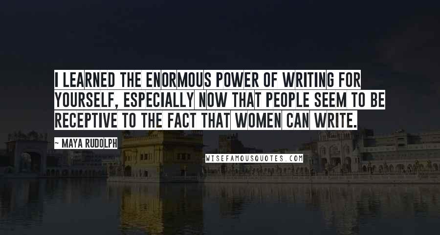 Maya Rudolph Quotes: I learned the enormous power of writing for yourself, especially now that people seem to be receptive to the fact that women can write.