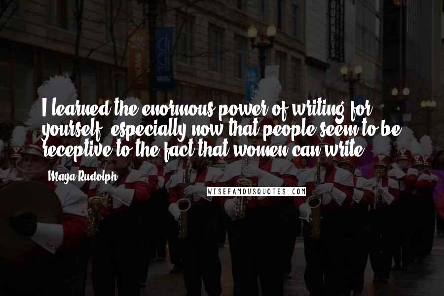 Maya Rudolph Quotes: I learned the enormous power of writing for yourself, especially now that people seem to be receptive to the fact that women can write.