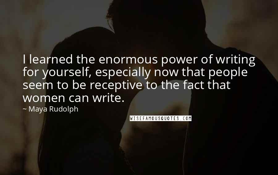 Maya Rudolph Quotes: I learned the enormous power of writing for yourself, especially now that people seem to be receptive to the fact that women can write.