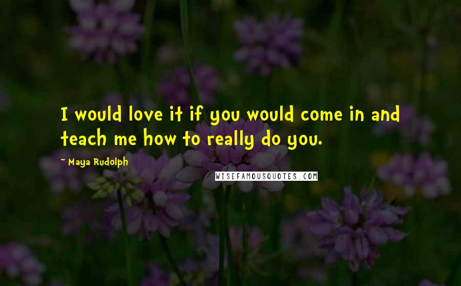 Maya Rudolph Quotes: I would love it if you would come in and teach me how to really do you.