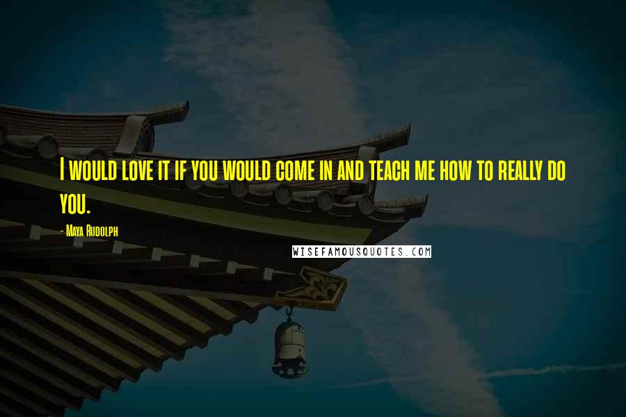 Maya Rudolph Quotes: I would love it if you would come in and teach me how to really do you.