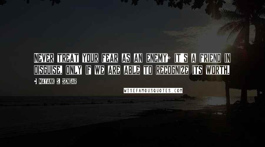 Mayank S. Sengar Quotes: Never treat your fear as an enemy; it's a friend in disguise, only if we are able to recognize its worth.